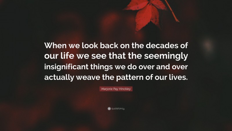 Marjorie Pay Hinckley Quote: “When we look back on the decades of our life we see that the seemingly insignificant things we do over and over actually weave the pattern of our lives.”