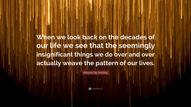 Marjorie Pay Hinckley Quote: “When we look back on the decades of our life we see that the seemingly insignificant things we do over and over actually weave the pattern of our lives.”