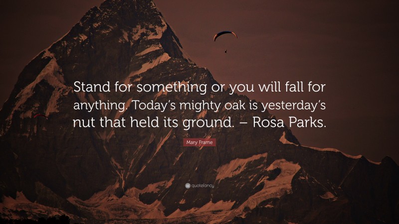 Mary Frame Quote: “Stand for something or you will fall for anything. Today’s mighty oak is yesterday’s nut that held its ground. – Rosa Parks.”