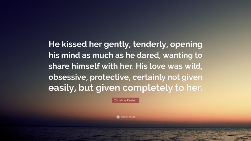 Christine Feehan Quote: “He kissed her gently, tenderly, opening his mind as much as he dared, wanting to share himself with her. His love was wild, obsessive, protective, certainly not given easily, but given completely to her.”