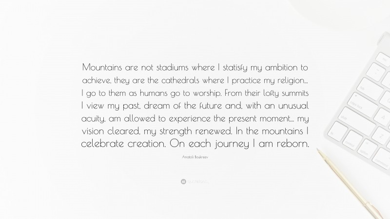 Anatoli Boukreev Quote: “Mountains are not stadiums where I statisfy my ambition to achieve, they are the cathedrals where I practice my religion... I go to them as humans go to worship. From their lofty summits I view my past, dream of the future and, with an unusual acuity, am allowed to experience the present moment... my vision cleared, my strength renewed. In the mountains I celebrate creation. On each journey I am reborn.”