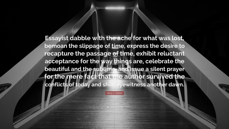 Kilroy J. Oldster Quote: “Essayist dabble with the ache for what was lost, bemoan the slippage of time, express the desire to recapture the passage of time, exhibit reluctant acceptance for the way things are, celebrate the beautiful and the sublime, and issue a silent prayer for the mere fact that the author survived the conflicts of today and shall eyewitness another dawn.”