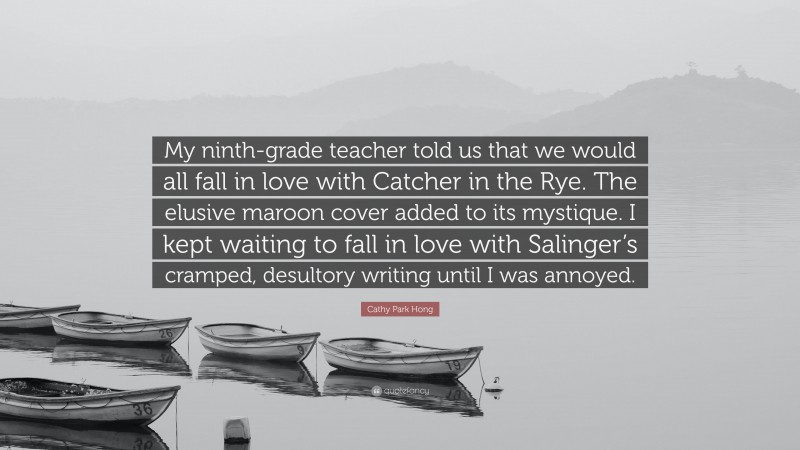 Cathy Park Hong Quote: “My ninth-grade teacher told us that we would all fall in love with Catcher in the Rye. The elusive maroon cover added to its mystique. I kept waiting to fall in love with Salinger’s cramped, desultory writing until I was annoyed.”