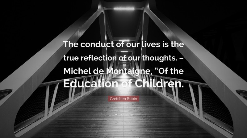 Gretchen Rubin Quote: “The conduct of our lives is the true reflection of our thoughts. – Michel de Montaigne, “Of the Education of Children.”