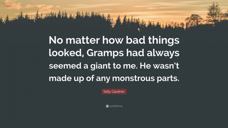 Sally Gardner Quote: “No matter how bad things looked, Gramps had always seemed a giant to me. He wasn’t made up of any monstrous parts.”
