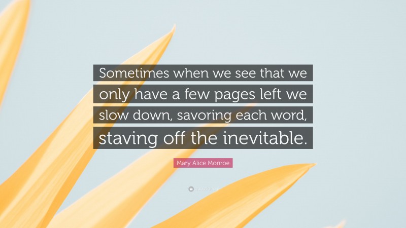Mary Alice Monroe Quote: “Sometimes when we see that we only have a few pages left we slow down, savoring each word, staving off the inevitable.”