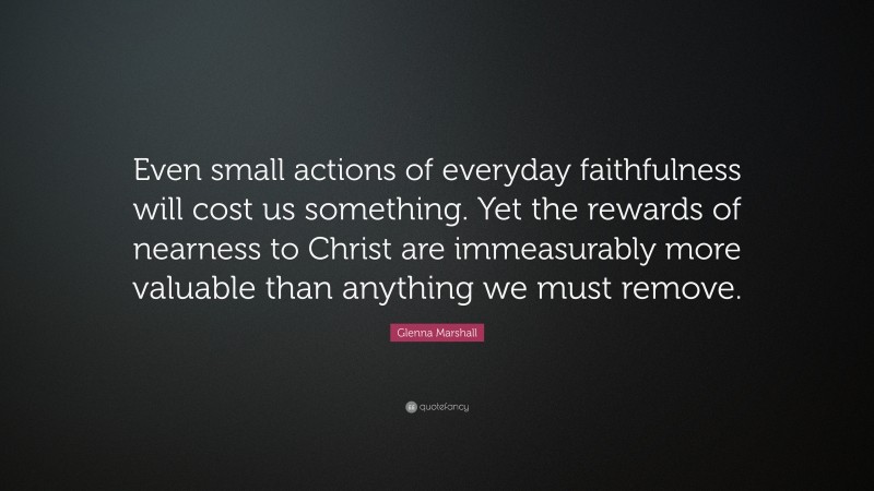 Glenna Marshall Quote: “Even small actions of everyday faithfulness will cost us something. Yet the rewards of nearness to Christ are immeasurably more valuable than anything we must remove.”