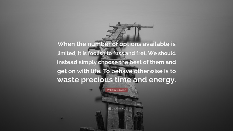 William B. Irvine Quote: “When the number of options available is limited, it is foolish to fuss and fret. We should instead simply choose the best of them and get on with life. To behave otherwise is to waste precious time and energy.”