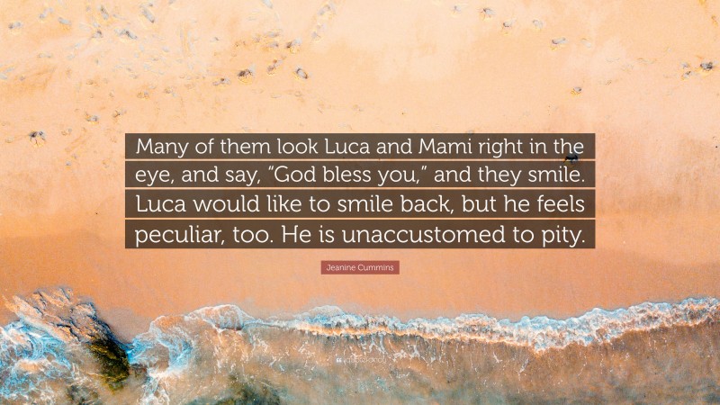 Jeanine Cummins Quote: “Many of them look Luca and Mami right in the eye, and say, “God bless you,” and they smile. Luca would like to smile back, but he feels peculiar, too. He is unaccustomed to pity.”