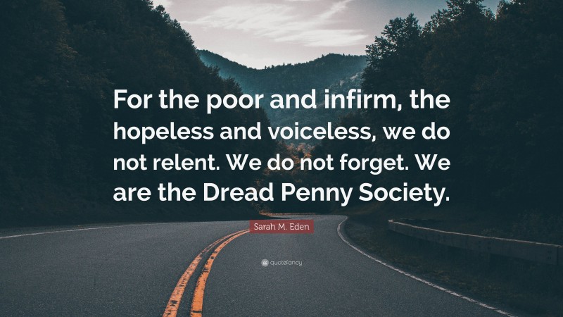 Sarah M. Eden Quote: “For the poor and infirm, the hopeless and voiceless, we do not relent. We do not forget. We are the Dread Penny Society.”