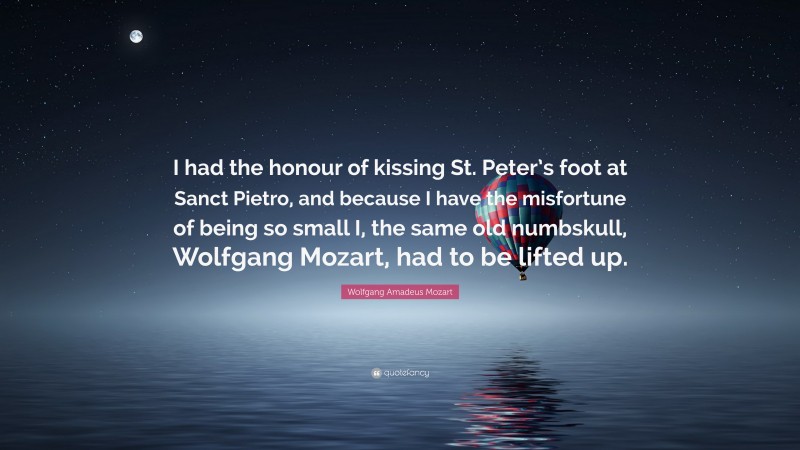 Wolfgang Amadeus Mozart Quote: “I had the honour of kissing St. Peter’s foot at Sanct Pietro, and because I have the misfortune of being so small I, the same old numbskull, Wolfgang Mozart, had to be lifted up.”