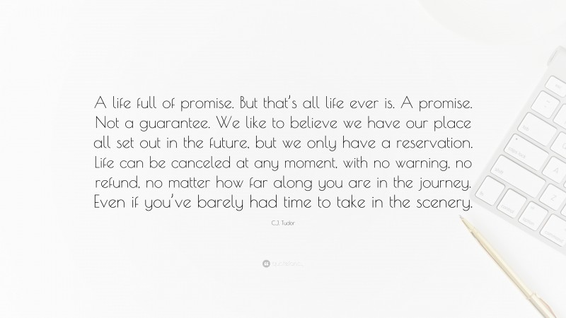C.J. Tudor Quote: “A life full of promise. But that’s all life ever is. A promise. Not a guarantee. We like to believe we have our place all set out in the future, but we only have a reservation. Life can be canceled at any moment, with no warning, no refund, no matter how far along you are in the journey. Even if you’ve barely had time to take in the scenery.”