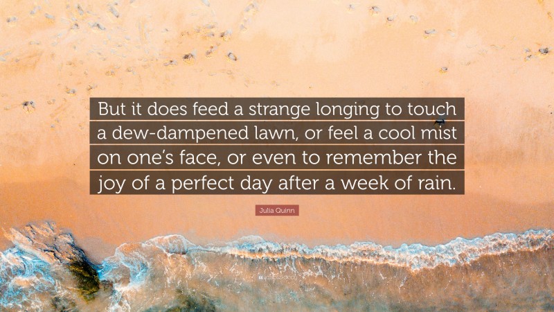 Julia Quinn Quote: “But it does feed a strange longing to touch a dew-dampened lawn, or feel a cool mist on one’s face, or even to remember the joy of a perfect day after a week of rain.”