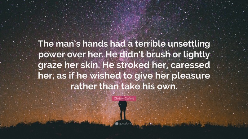 Christy Carlyle Quote: “The man’s hands had a terrible unsettling power over her. He didn’t brush or lightly graze her skin. He stroked her, caressed her, as if he wished to give her pleasure rather than take his own.”