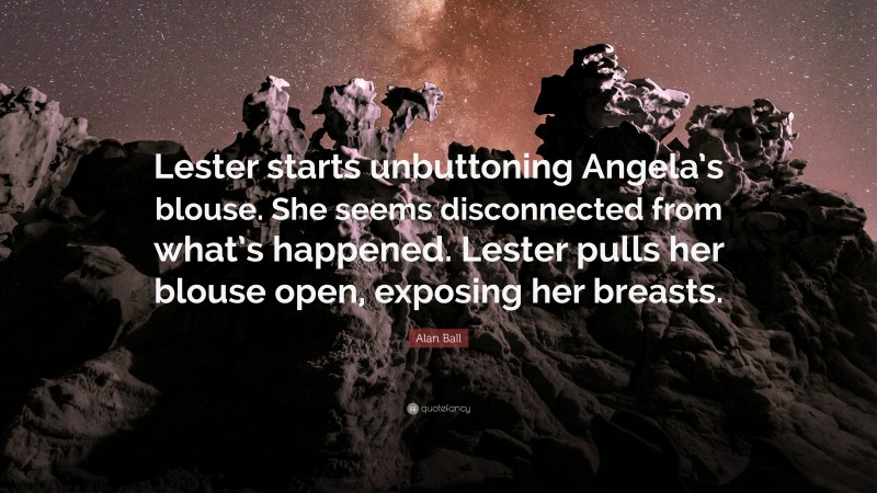 Alan Ball Quote: “Lester starts unbuttoning Angela’s blouse. She seems disconnected from what’s happened. Lester pulls her blouse open, exposing her breasts.”