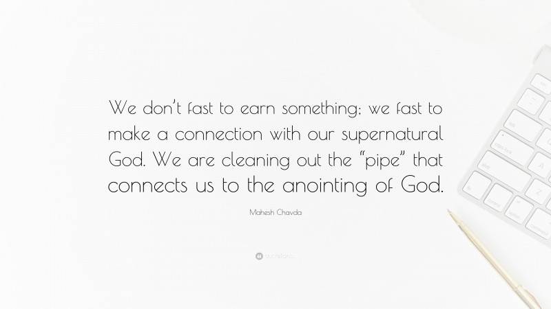 Mahesh Chavda Quote: “We don’t fast to earn something; we fast to make a connection with our supernatural God. We are cleaning out the “pipe” that connects us to the anointing of God.”