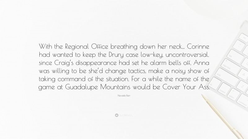 Nevada Barr Quote: “With the Regional Office breathing down her neck... Corinne had wanted to keep the Drury case low-key, uncontroversial. since Craig’s disappearance had set he alarm bells off, Anna was willing to be she’d change tactics, make a noisy show of taking command of the situation. For a while the name of the game at Guadalupe Mountains would be Cover Your Ass.”