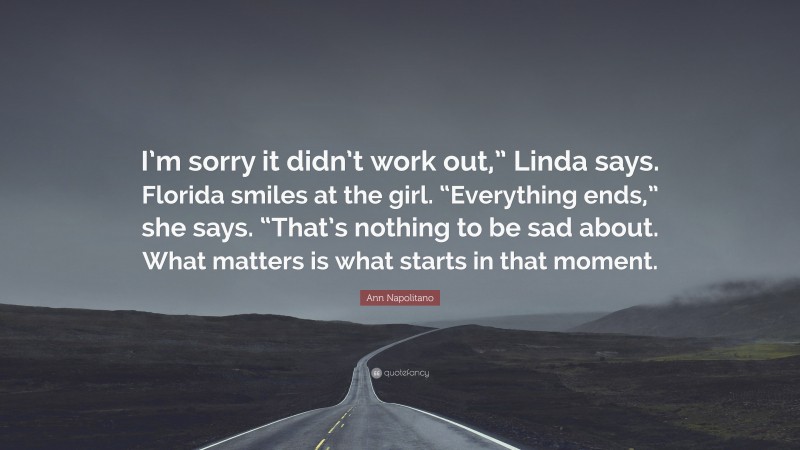 Ann Napolitano Quote: “I’m sorry it didn’t work out,” Linda says. Florida smiles at the girl. “Everything ends,” she says. “That’s nothing to be sad about. What matters is what starts in that moment.”