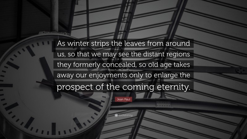 Jean Paul Quote: “As winter strips the leaves from around us, so that we may see the distant regions they formerly concealed, so old age takes away our enjoyments only to enlarge the prospect of the coming eternity.”