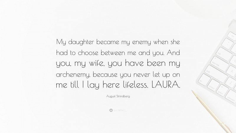 August Strindberg Quote: “My daughter became my enemy when she had to choose between me and you. And you, my wife, you have been my archenemy, because you never let up on me till I lay here lifeless. LAURA.”