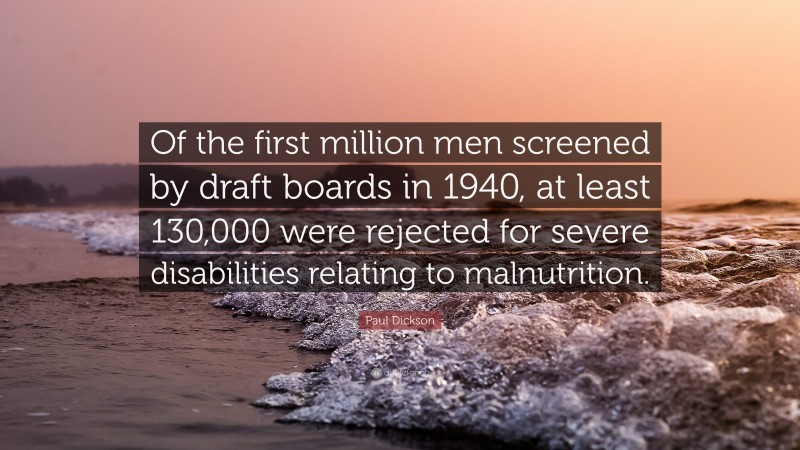 Paul Dickson Quote: “Of the first million men screened by draft boards in 1940, at least 130,000 were rejected for severe disabilities relating to malnutrition.”