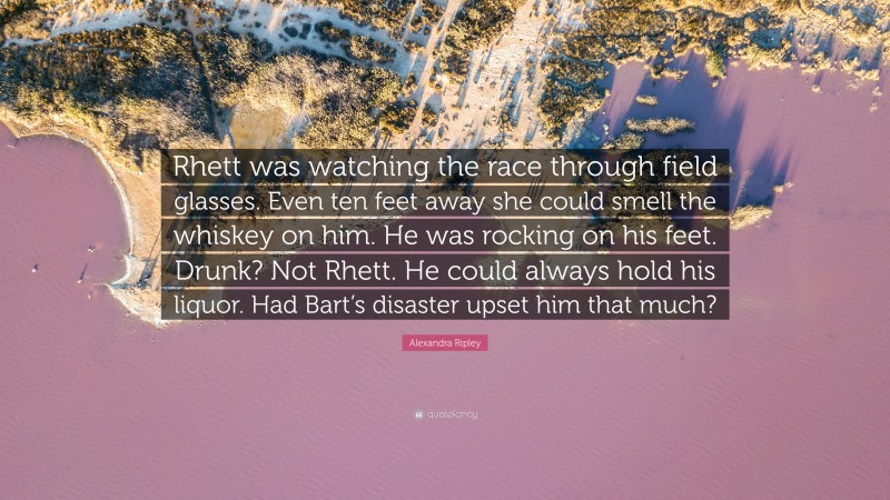 Alexandra Ripley Quote: “Rhett was watching the race through field glasses. Even ten feet away she could smell the whiskey on him. He was rocking on his feet. Drunk? Not Rhett. He could always hold his liquor. Had Bart’s disaster upset him that much?”