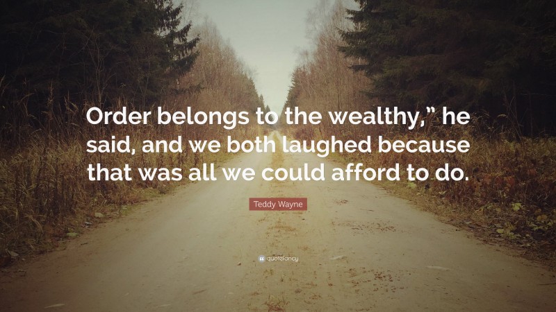 Teddy Wayne Quote: “Order belongs to the wealthy,” he said, and we both laughed because that was all we could afford to do.”