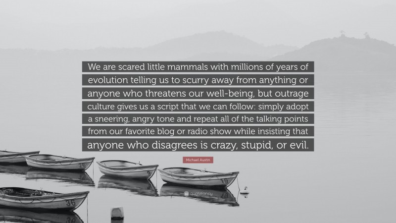 Michael Austin Quote: “We are scared little mammals with millions of years of evolution telling us to scurry away from anything or anyone who threatens our well-being, but outrage culture gives us a script that we can follow: simply adopt a sneering, angry tone and repeat all of the talking points from our favorite blog or radio show while insisting that anyone who disagrees is crazy, stupid, or evil.”