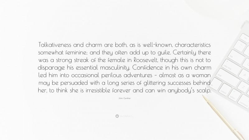 John Gunther Quote: “Talkativeness and charm are both, as is well-known, characteristics somewhat feminine; and they often add up to guile. Certainly there was a strong streak of the female in Roosevelt, though this is not to disparage his essential masculinity. Confidence in his own charm led him into occasional perilous adventures – almost as a woman may be persuaded with a long series of glittering successes behind her, to think she is irresistible forever and can win anybody’s scalp.”