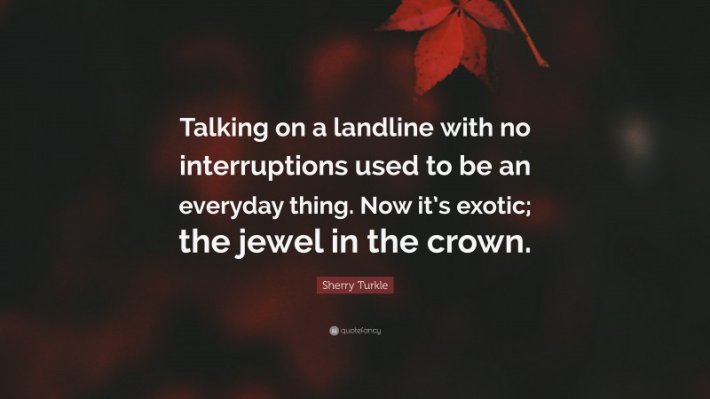 Sherry Turkle Quote: “Talking on a landline with no interruptions used to be an everyday thing. Now it’s exotic; the jewel in the crown.”