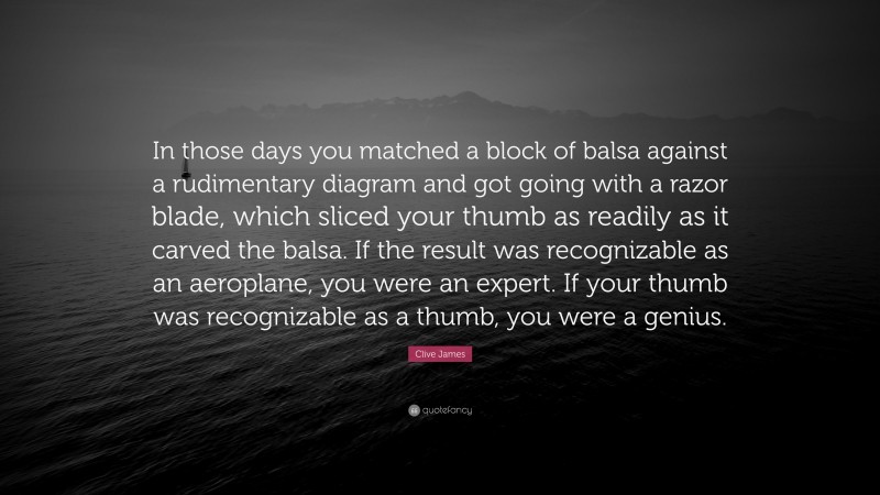 Clive James Quote: “In those days you matched a block of balsa against a rudimentary diagram and got going with a razor blade, which sliced your thumb as readily as it carved the balsa. If the result was recognizable as an aeroplane, you were an expert. If your thumb was recognizable as a thumb, you were a genius.”