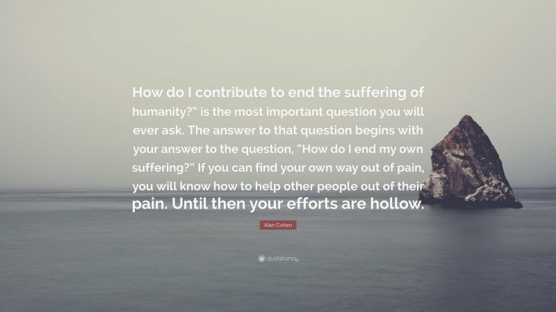 Alan Cohen Quote: “How do I contribute to end the suffering of humanity?” is the most important question you will ever ask. The answer to that question begins with your answer to the question, “How do I end my own suffering?” If you can find your own way out of pain, you will know how to help other people out of their pain. Until then your efforts are hollow.”