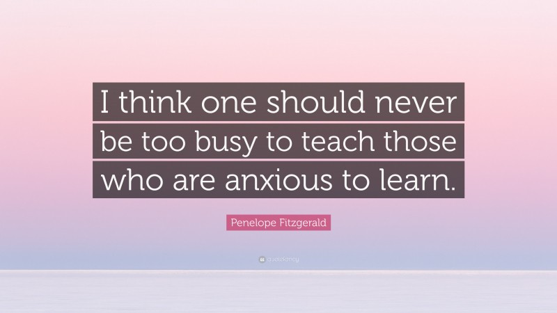 Penelope Fitzgerald Quote: “I think one should never be too busy to teach those who are anxious to learn.”