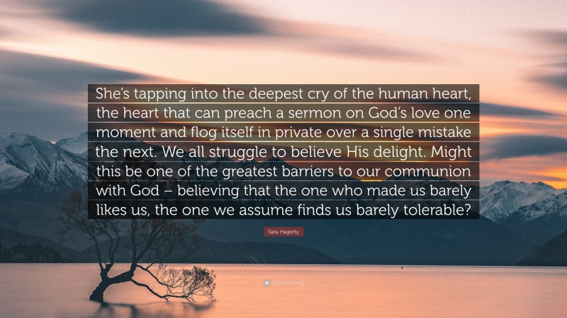 Sara Hagerty Quote: “She’s tapping into the deepest cry of the human heart, the heart that can preach a sermon on God’s love one moment and flog itself in private over a single mistake the next. We all struggle to believe His delight. Might this be one of the greatest barriers to our communion with God – believing that the one who made us barely likes us, the one we assume finds us barely tolerable?”