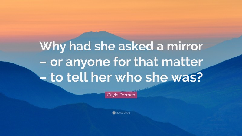 Gayle Forman Quote: “Why had she asked a mirror – or anyone for that matter – to tell her who she was?”