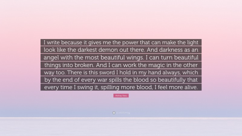 Akshay Vasu Quote: “I write because it gives me the power that can make the light look like the darkest demon out there. And darkness as an angel with the most beautiful wings. I can turn beautiful things into broken. And I can work the magic in the other way too. There is this sword I hold in my hand always, which by the end of every war spills the blood so beautifully that every time I swing it, spilling more blood, I feel more alive.”