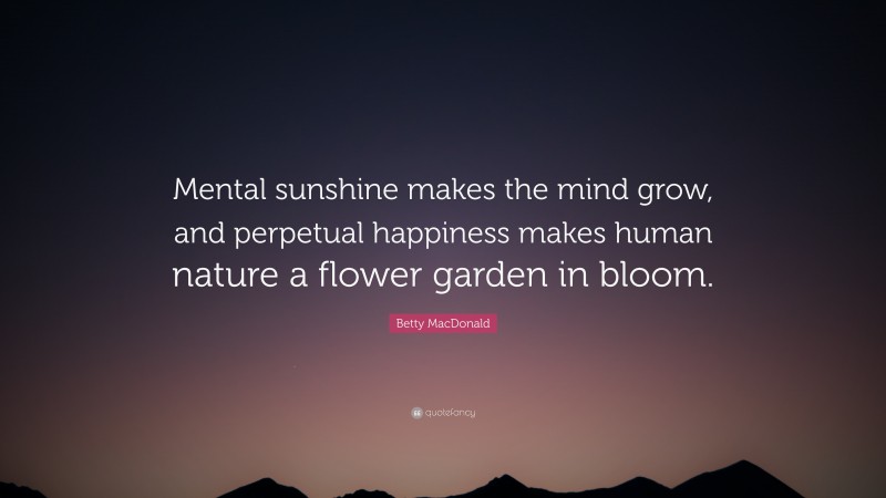 Betty MacDonald Quote: “Mental sunshine makes the mind grow, and perpetual happiness makes human nature a flower garden in bloom.”