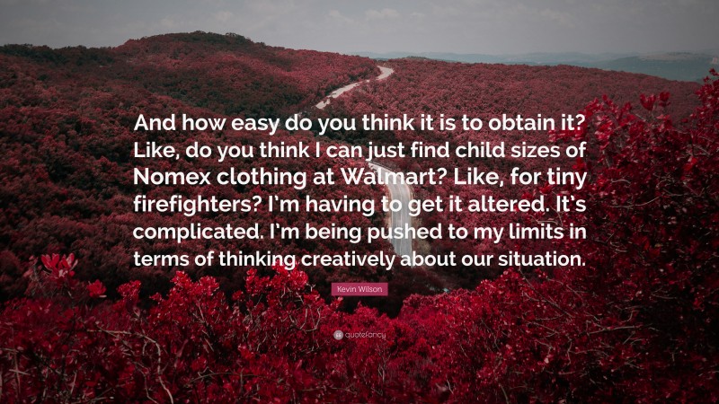 Kevin Wilson Quote: “And how easy do you think it is to obtain it? Like, do you think I can just find child sizes of Nomex clothing at Walmart? Like, for tiny firefighters? I’m having to get it altered. It’s complicated. I’m being pushed to my limits in terms of thinking creatively about our situation.”