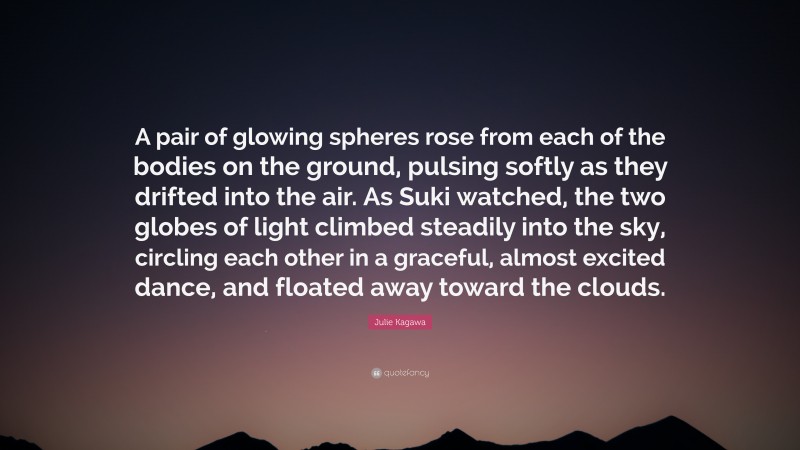 Julie Kagawa Quote: “A pair of glowing spheres rose from each of the bodies on the ground, pulsing softly as they drifted into the air. As Suki watched, the two globes of light climbed steadily into the sky, circling each other in a graceful, almost excited dance, and floated away toward the clouds.”