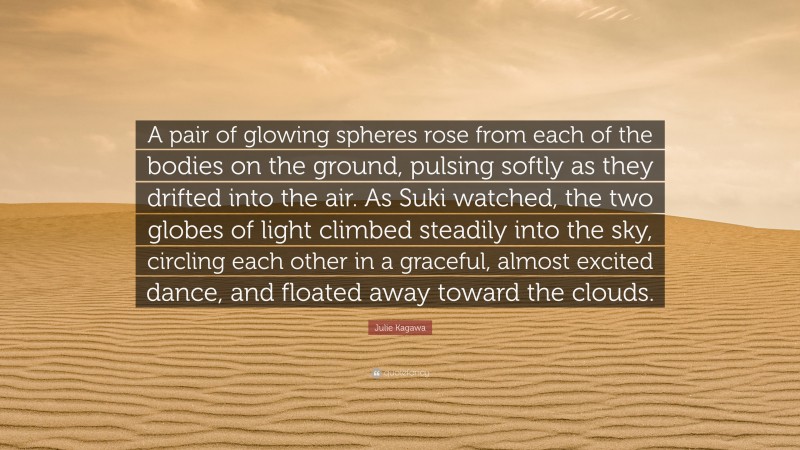 Julie Kagawa Quote: “A pair of glowing spheres rose from each of the bodies on the ground, pulsing softly as they drifted into the air. As Suki watched, the two globes of light climbed steadily into the sky, circling each other in a graceful, almost excited dance, and floated away toward the clouds.”