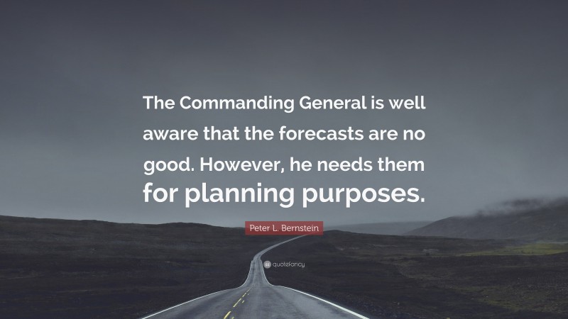 Peter L. Bernstein Quote: “The Commanding General is well aware that the forecasts are no good. However, he needs them for planning purposes.”
