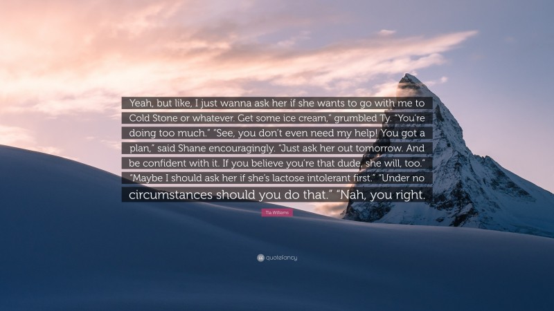 Tia Williams Quote: “Yeah, but like, I just wanna ask her if she wants to go with me to Cold Stone or whatever. Get some ice cream,” grumbled Ty. “You’re doing too much.” “See, you don’t even need my help! You got a plan,” said Shane encouragingly. “Just ask her out tomorrow. And be confident with it. If you believe you’re that dude, she will, too.” “Maybe I should ask her if she’s lactose intolerant first.” “Under no circumstances should you do that.” “Nah, you right.”