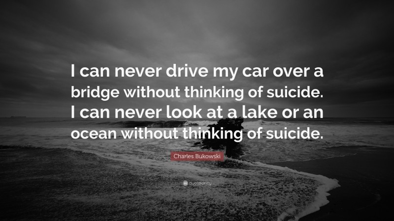 Charles Bukowski Quote: “I can never drive my car over a bridge without thinking of suicide. I can never look at a lake or an ocean without thinking of suicide.”