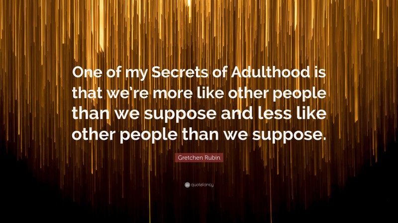 Gretchen Rubin Quote: “One of my Secrets of Adulthood is that we’re more like other people than we suppose and less like other people than we suppose.”