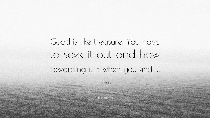 T.I. Lowe Quote: “Good is like treasure. You have to seek it out and how rewarding it is when you find it.”