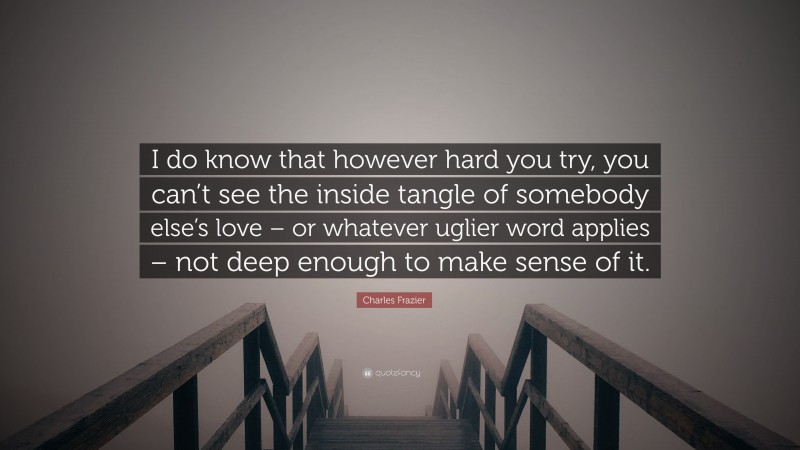 Charles Frazier Quote: “I do know that however hard you try, you can’t see the inside tangle of somebody else’s love – or whatever uglier word applies – not deep enough to make sense of it.”