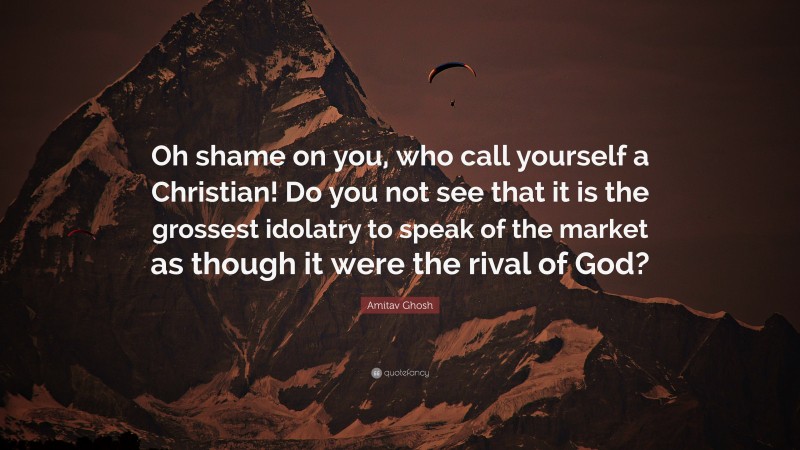 Amitav Ghosh Quote: “Oh shame on you, who call yourself a Christian! Do you not see that it is the grossest idolatry to speak of the market as though it were the rival of God?”