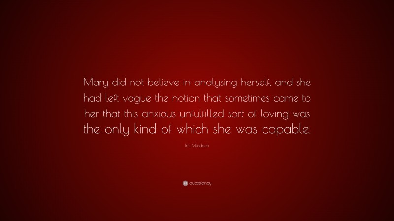 Iris Murdoch Quote: “Mary did not believe in analysing herself, and she had left vague the notion that sometimes came to her that this anxious unfulfilled sort of loving was the only kind of which she was capable.”