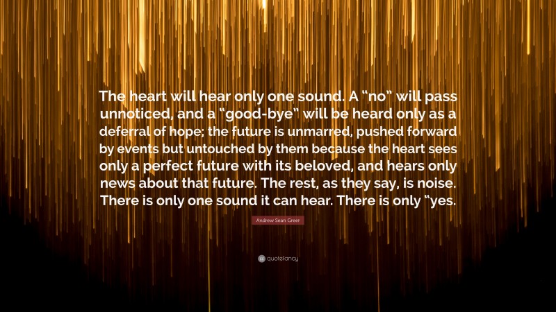 Andrew Sean Greer Quote: “The heart will hear only one sound. A “no” will pass unnoticed, and a “good-bye” will be heard only as a deferral of hope; the future is unmarred, pushed forward by events but untouched by them because the heart sees only a perfect future with its beloved, and hears only news about that future. The rest, as they say, is noise. There is only one sound it can hear. There is only “yes.”