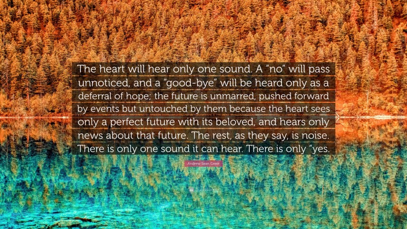 Andrew Sean Greer Quote: “The heart will hear only one sound. A “no” will pass unnoticed, and a “good-bye” will be heard only as a deferral of hope; the future is unmarred, pushed forward by events but untouched by them because the heart sees only a perfect future with its beloved, and hears only news about that future. The rest, as they say, is noise. There is only one sound it can hear. There is only “yes.”